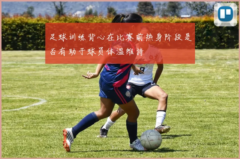 足球训练背心在比赛前热身阶段是否有助于球员体温维持