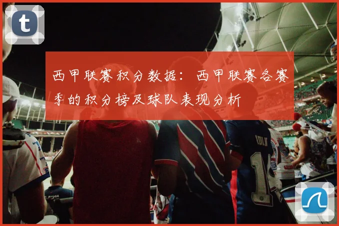 西甲联赛积分数据：西甲联赛各赛季的积分榜及球队表现分析