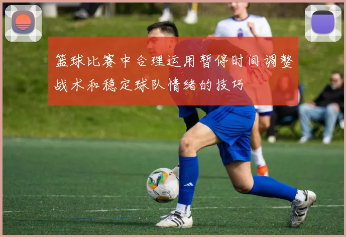 篮球比赛中合理运用暂停时间调整战术和稳定球队情绪的技巧