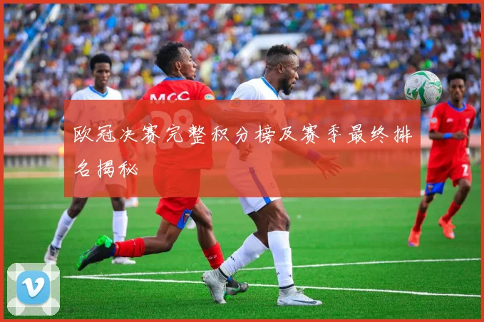 欧冠决赛完整积分榜及赛季最终排名揭秘